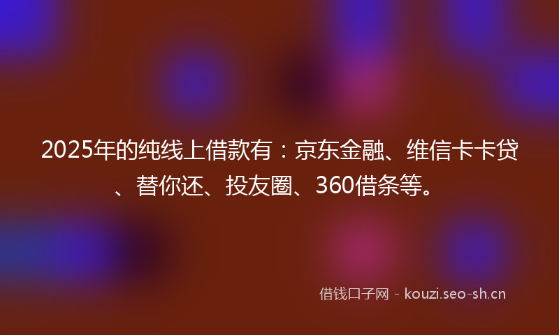 2025年的纯线上借款有:京东金融、维信卡卡贷、替你还、投友圈、360借条等。
