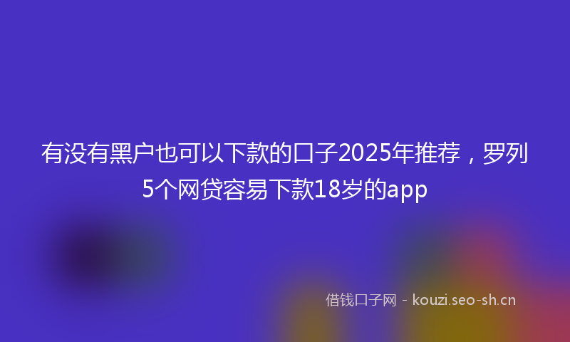 有没有黑户也可以下款的口子2025年推荐，罗列5个网贷容易下款18岁的app