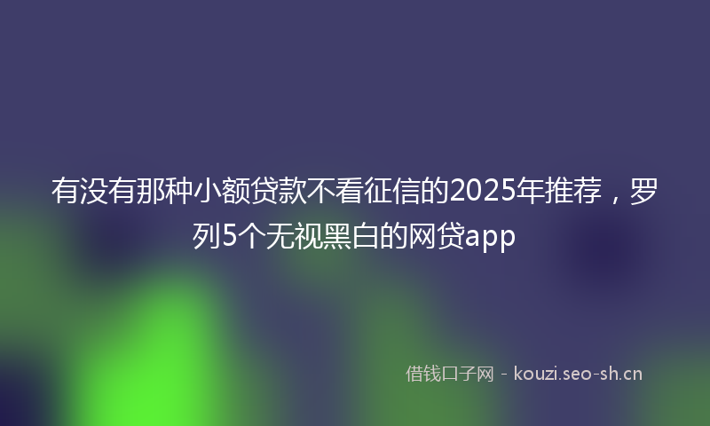 有没有那种小额贷款不看征信的2025年推荐，罗列5个无视黑白的网贷app