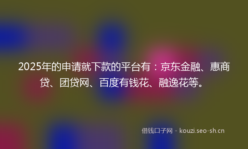 2025年的申请就下款的平台有：京东金融、惠商贷、团贷网、百度有钱花、融逸花等。