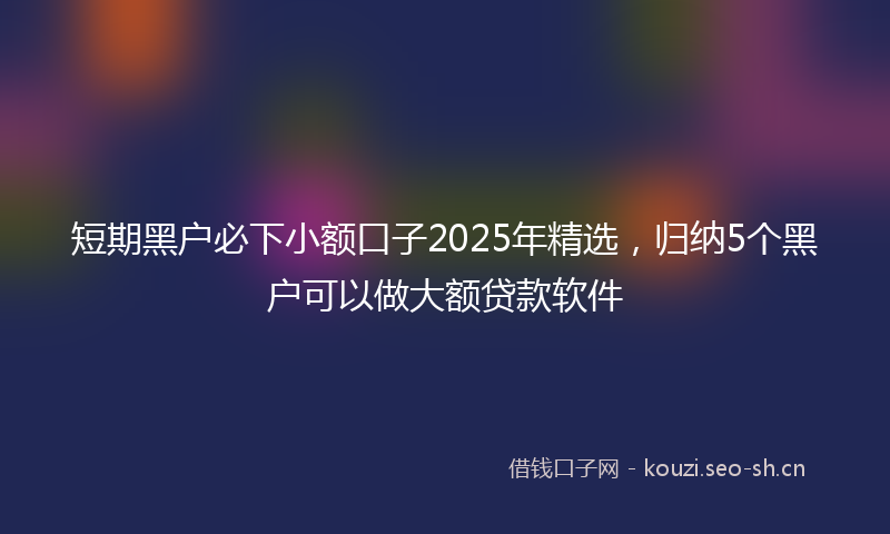 短期黑户必下小额口子2025年精选，归纳5个黑户可以做大额贷款软件