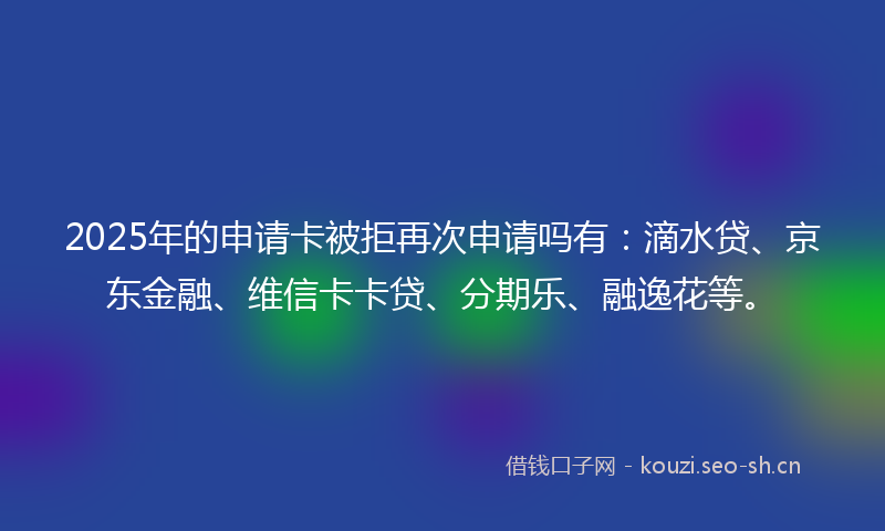 2025年的申请卡被拒再次申请吗有：滴水贷、京东金融、维信卡卡贷、分期乐、融逸花等。