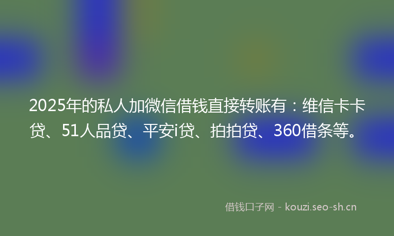 2025年的私人加微信借钱直接转账有：维信卡卡贷、51人品贷、平安i贷、拍拍贷、360借条等。