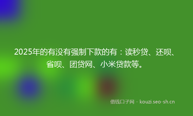 2025年的有没有强制下款的有：读秒贷、还呗、省呗、团贷网、小米贷款等。