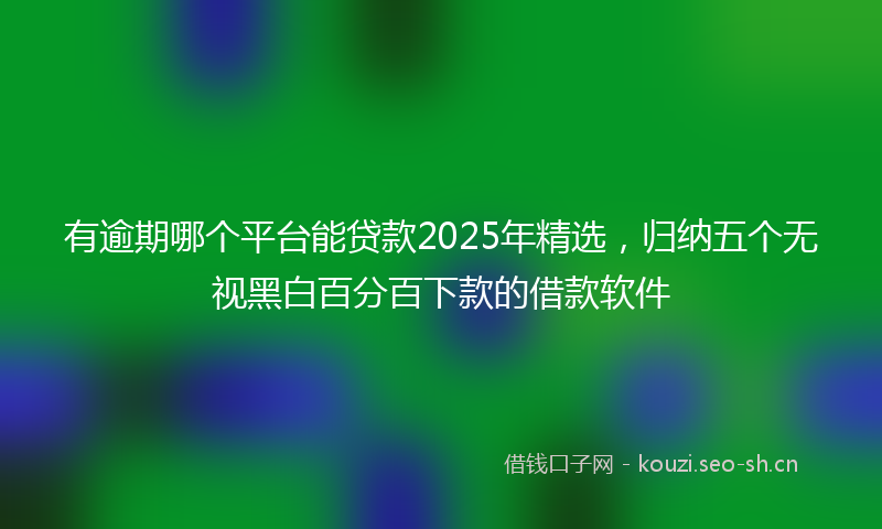 有逾期哪个平台能贷款2025年精选，归纳五个无视黑白百分百下款的借款软件
