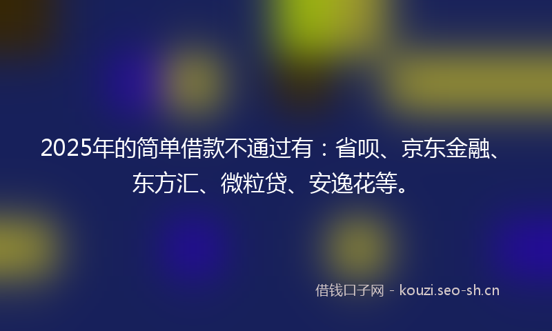 2025年的简单借款不通过有：省呗、京东金融、东方汇、微粒贷、安逸花等。