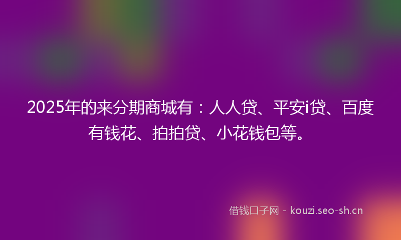 2025年的来分期商城有：人人贷、平安i贷、百度有钱花、拍拍贷、小花钱包等。