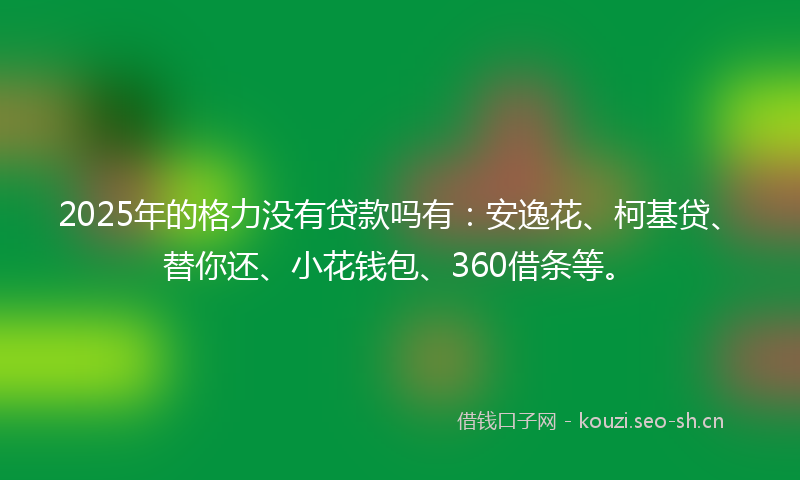 2025年的格力没有贷款吗有：安逸花、柯基贷、替你还、小花钱包、360借条等。