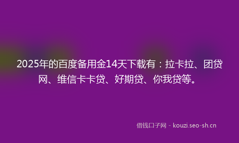 2025年的百度备用金14天下载有：拉卡拉、团贷网、维信卡卡贷、好期贷、你我贷等。