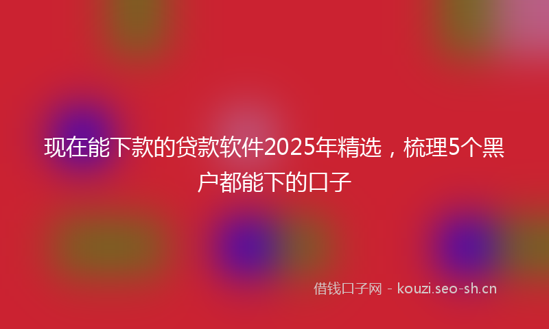现在能下款的贷款软件2025年精选，梳理5个黑户都能下的口子