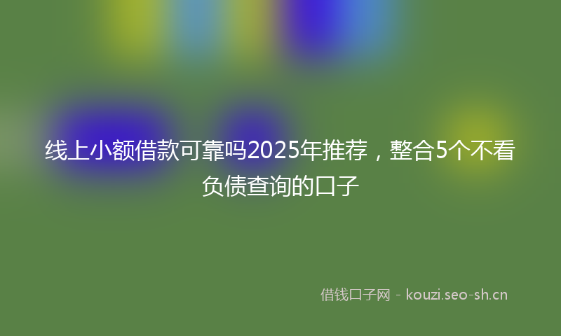 线上小额借款可靠吗2025年推荐，整合5个不看负债查询的口子