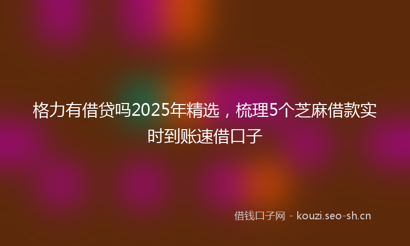 格力有借贷吗2025年精选,梳理5个芝麻借款实时到账速借口子