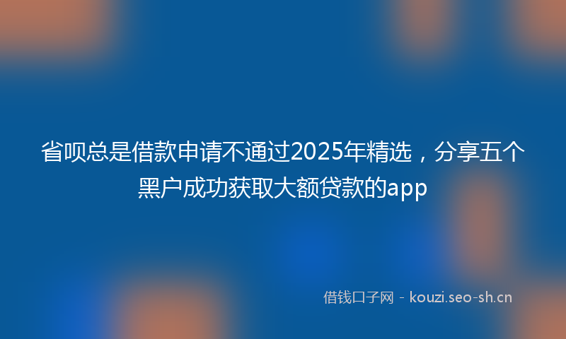 省呗总是借款申请不通过2025年精选,分享五个黑户成功获取大额贷款的app