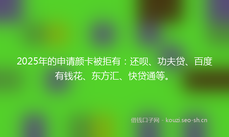 2025年的申请颜卡被拒有：还呗、功夫贷、百度有钱花、东方汇、快贷通等。