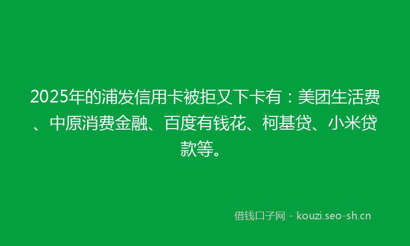 2025年的浦发信用卡被拒又下卡有：美团生活费、中原消费金融、百度有钱花、柯基贷、小米贷款等。