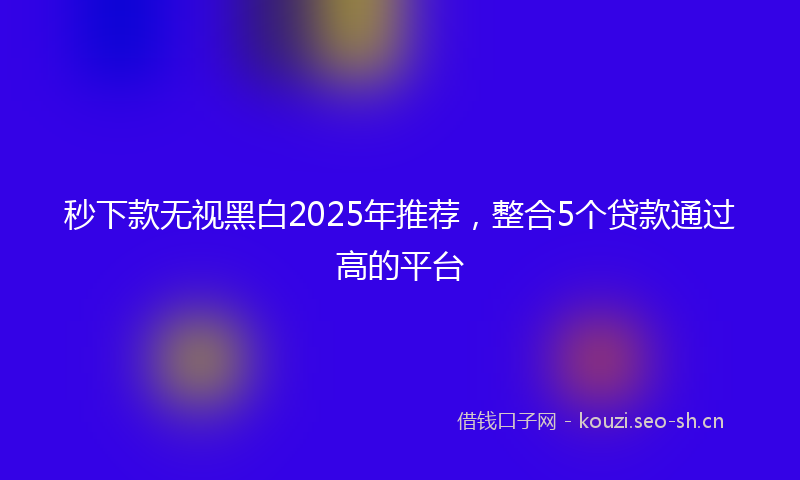 秒下款无视黑白2025年推荐，整合5个贷款通过高的平台
