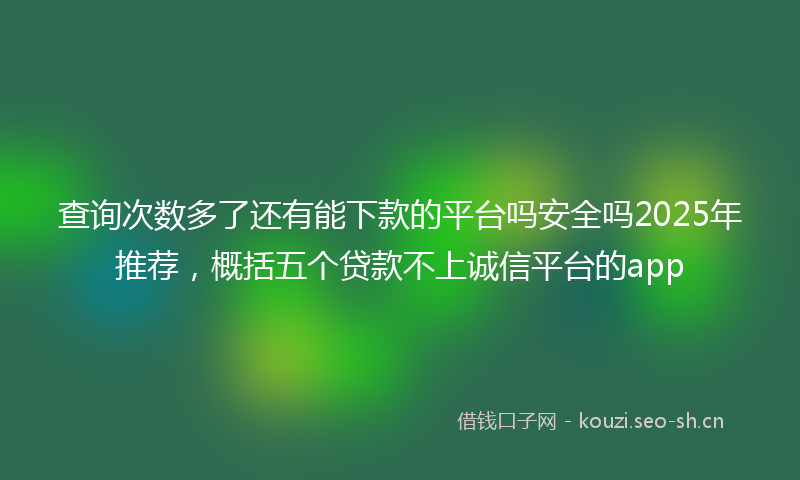 查询次数多了还有能下款的平台吗安全吗2025年推荐，概括五个贷款不上诚信平台的app
