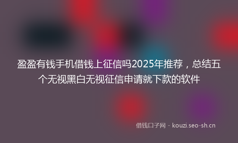 盈盈有钱手机借钱上征信吗2025年推荐，总结五个无视黑白无视征信申请就下款的软件