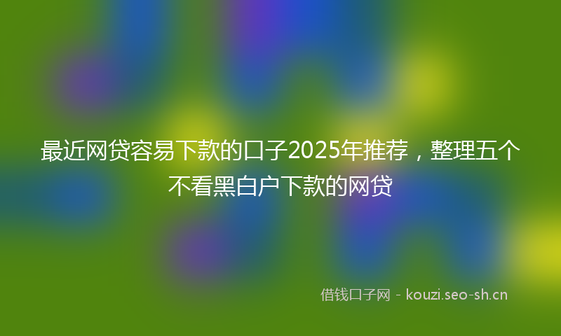 最近网贷容易下款的口子2025年推荐，整理五个不看黑白户下款的网贷