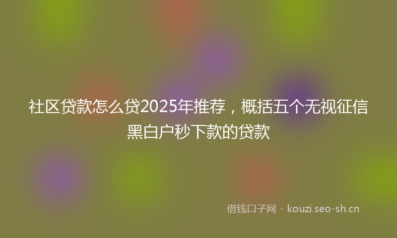 社区贷款怎么贷2025年推荐，概括五个无视征信黑白户秒下款的贷款