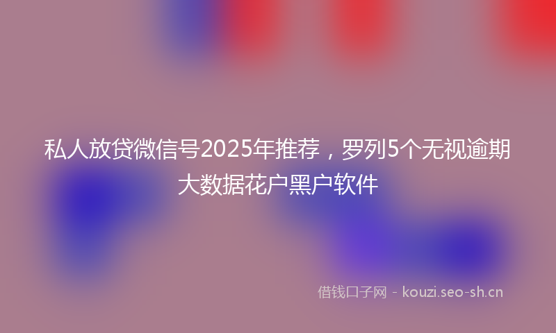 私人放贷微信号2025年推荐，罗列5个无视逾期大数据花户黑户软件