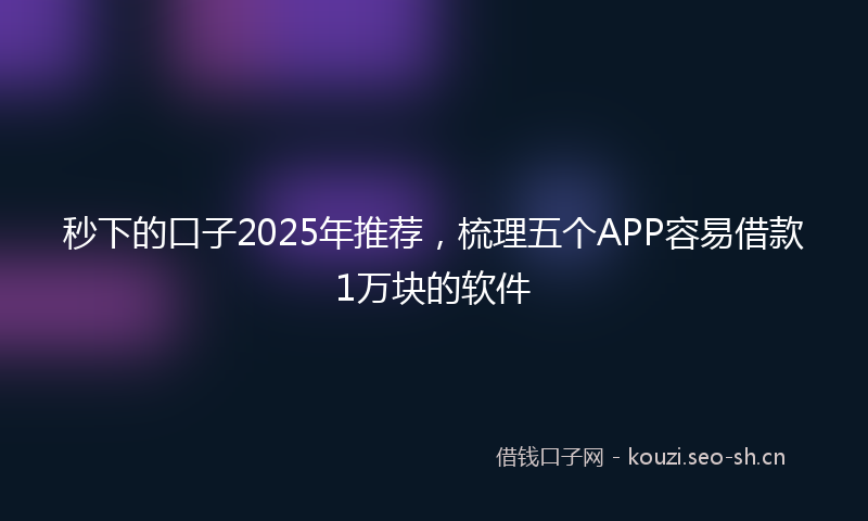 秒下的口子2025年推荐，梳理五个APP容易借款1万块的软件