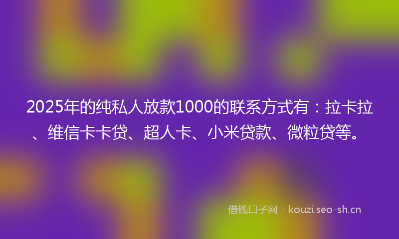 2025年的纯私人放款1000的联系方式有：拉卡拉、维信卡卡贷、超人卡、小米贷款、微粒贷等。