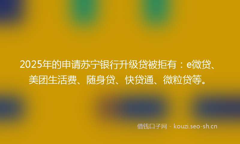 2025年的申请苏宁银行升级贷被拒有：e微贷、美团生活费、随身贷、快贷通、微粒贷等。