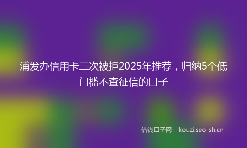 浦发办信用卡三次被拒2025年推荐，归纳5个低门槛不查征信的口子