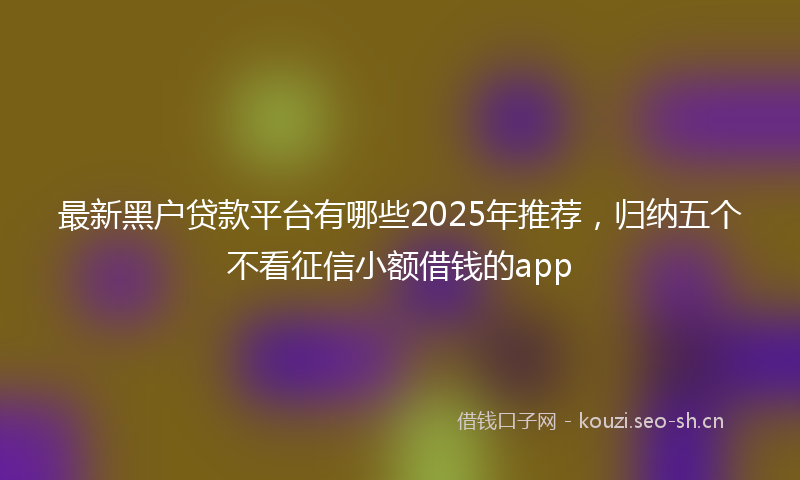 最新黑户贷款平台有哪些2025年推荐，归纳五个不看征信小额借钱的app