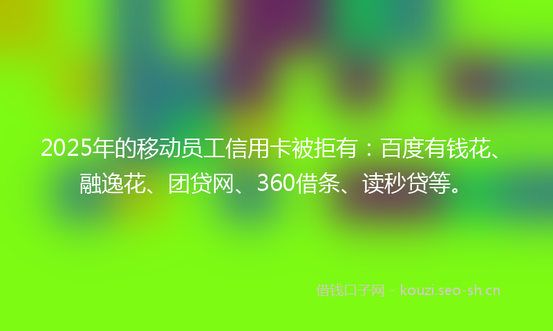 2025年的移动员工信用卡被拒有：百度有钱花、融逸花、团贷网、360借条、读秒贷等。