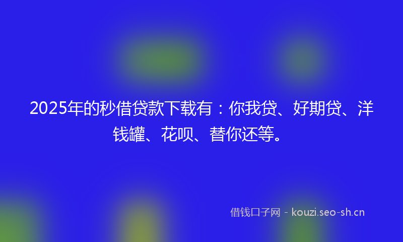 2025年的秒借贷款下载有：你我贷、好期贷、洋钱罐、花呗、替你还等。