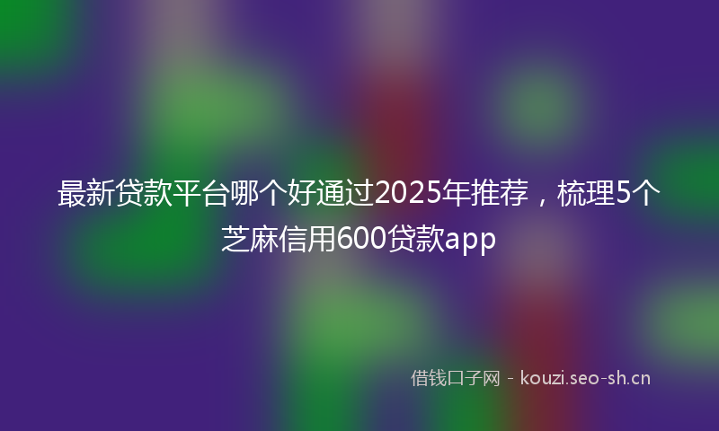 最新贷款平台哪个好通过2025年推荐,梳理5个芝麻信用600贷款app