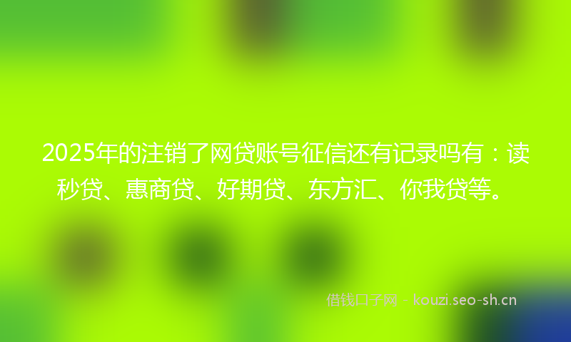 2025年的注销了网贷账号征信还有记录吗有：读秒贷、惠商贷、好期贷、东方汇、你我贷等。