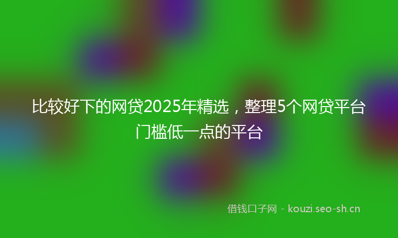 比较好下的网贷2025年精选，整理5个网贷平台门槛低一点的平台