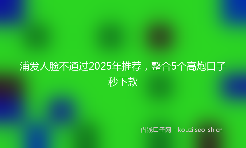 浦发人脸不通过2025年推荐，整合5个高炮口子秒下款