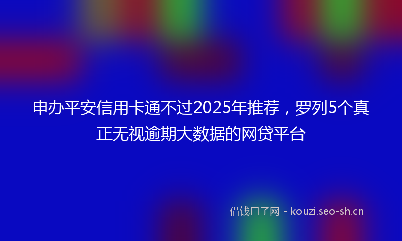 申办平安信用卡通不过2025年推荐,罗列5个真正无视逾期大数据的网贷平台