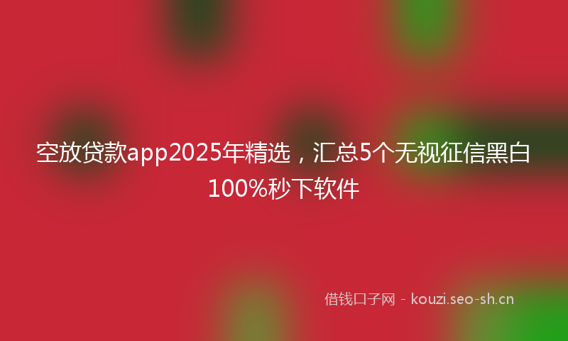 空放贷款app2025年精选，汇总5个无视征信黑白100%秒下软件