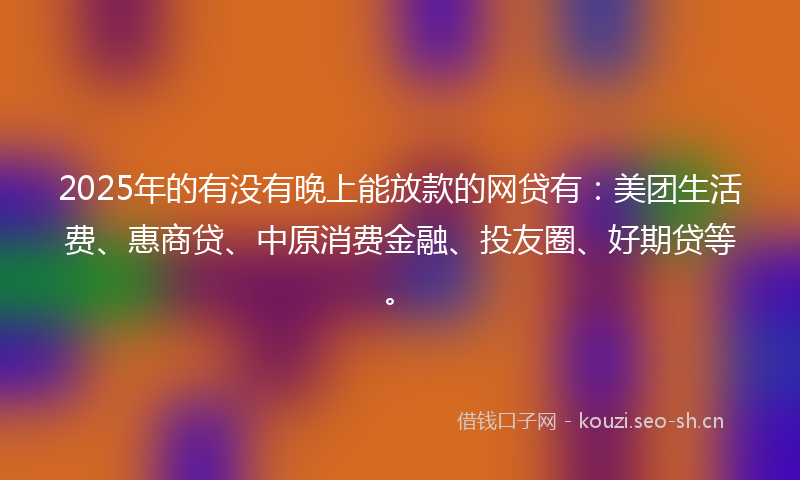 2025年的有没有晚上能放款的网贷有：美团生活费、惠商贷、中原消费金融、投友圈、好期贷等。