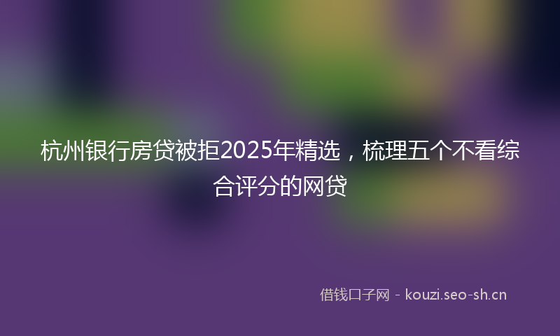 杭州银行房贷被拒2025年精选，梳理五个不看综合评分的网贷