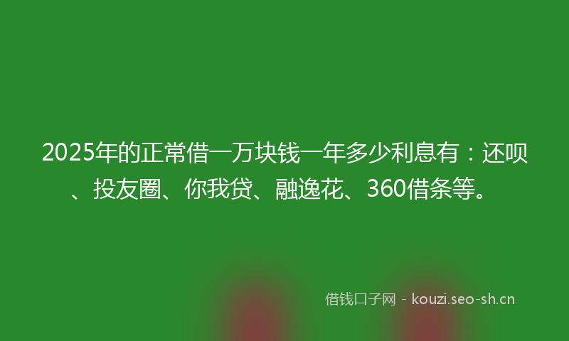 2025年的正常借一万块钱一年多少利息有：还呗、投友圈、你我贷、融逸花、360借条等。