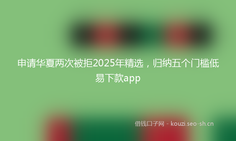 申请华夏两次被拒2025年精选，归纳五个门槛低易下款app