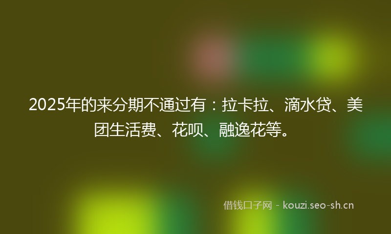 2025年的来分期不通过有：拉卡拉、滴水贷、美团生活费、花呗、融逸花等。