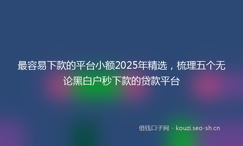 最容易下款的平台小额2025年精选，梳理五个无论黑白户秒下款的贷款平台