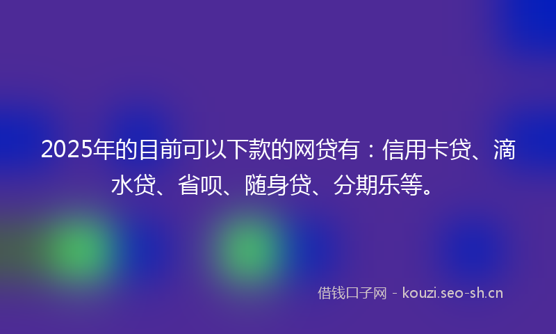 2025年的目前可以下款的网贷有：信用卡贷、滴水贷、省呗、随身贷、分期乐等。