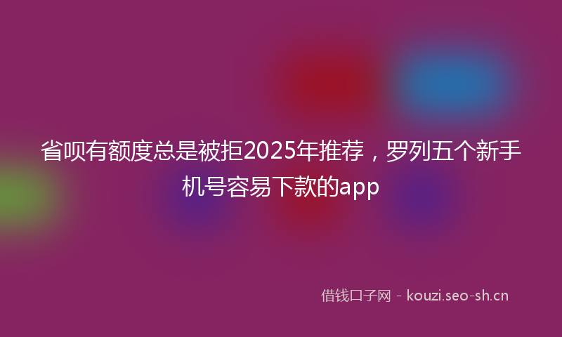 省呗有额度总是被拒2025年推荐,罗列五个新手机号容易下款的app