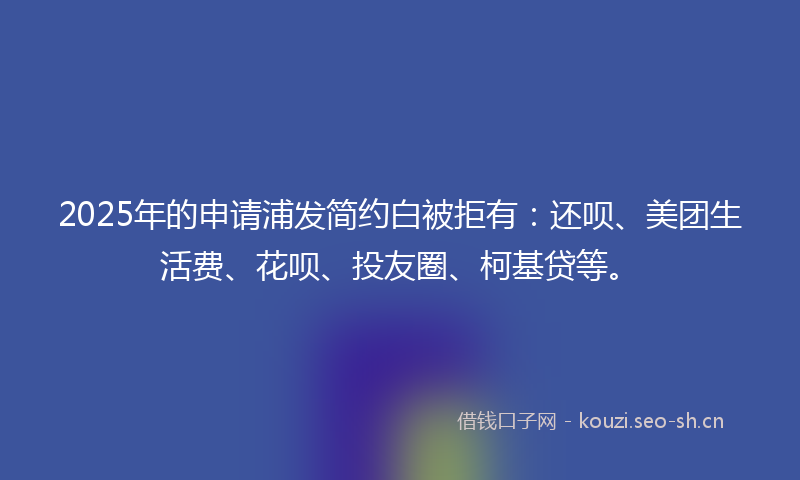 2025年的申请浦发简约白被拒有:还呗、美团生活费、花呗、投友圈、柯基贷等。