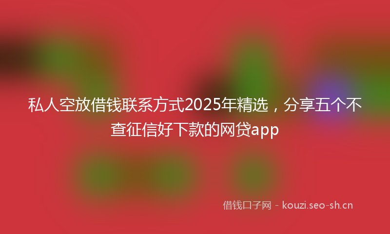 私人空放借钱联系方式2025年精选，分享五个不查征信好下款的网贷app