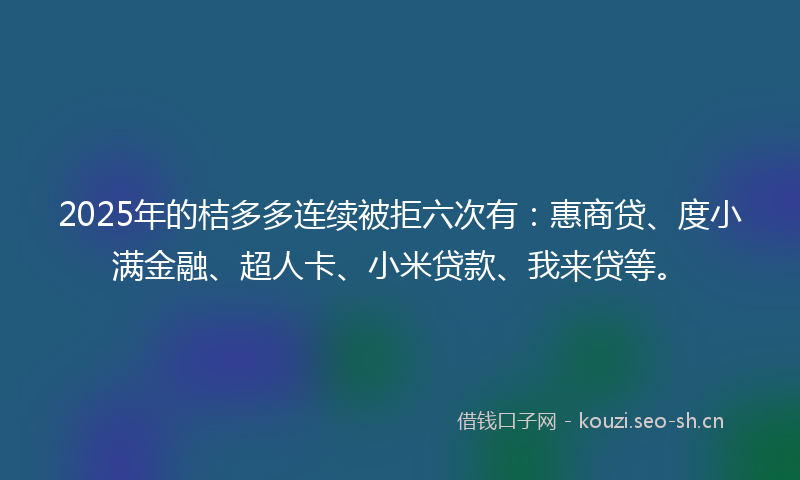 2025年的桔多多连续被拒六次有：惠商贷、度小满金融、超人卡、小米贷款、我来贷等。
