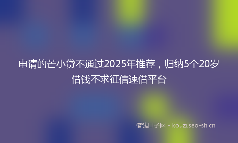 申请的芒小贷不通过2025年推荐,归纳5个20岁借钱不求征信速借平台